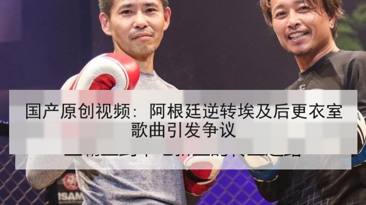 国产原创视频: 阿根廷逆转埃及后更衣室歌曲引发争议