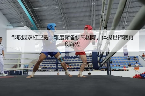 邹敬园双杠卫冕：难度储备领先国际，体操世锦赛再创辉煌