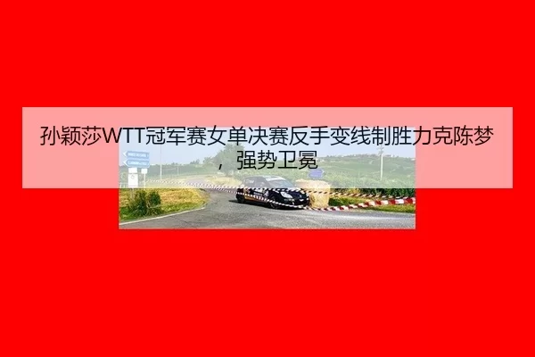 孙颖莎WTT冠军赛女单决赛反手变线制胜力克陈梦，强势卫冕