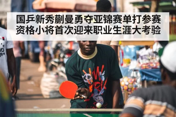 国乒新秀蒯曼勇夺亚锦赛单打参赛资格小将首次迎来职业生涯大考验