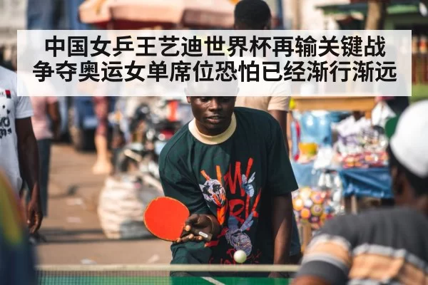 中国女乒王艺迪世界杯再输关键战 争夺奥运女单席位恐怕已经渐行渐远